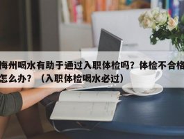 梅州喝水有助于通过入职体检吗？体检不合格怎么办？（入职体检喝水必过）