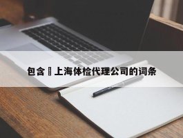 包含﻿上海体检代理公司的词条