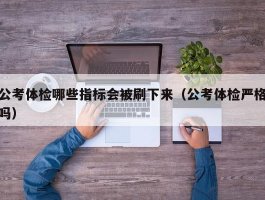 公考体检哪些指标会被刷下来（公考体检严格吗）