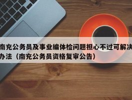 南充公务员及事业编体检问题担心不过可解决办法（南充公务员资格复审公告）