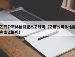 乙肝公司体检能查出乙肝吗（乙肝公司体检能查出乙肝吗）