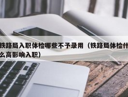 铁路局入职体检哪些不予录用（铁路局体检什么高影响入职）