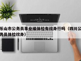 乐山市公务员事业编体检有纹身行吗（四川公务员体检纹身）