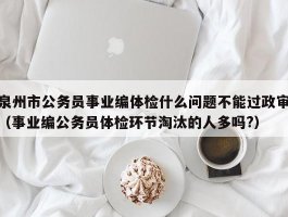 泉州市公务员事业编体检什么问题不能过政审（事业编公务员体检环节淘汰的人多吗?）