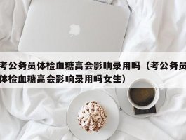 考公务员体检血糖高会影响录用吗（考公务员体检血糖高会影响录用吗女生）