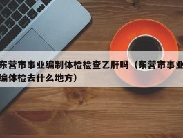 东营市事业编制体检检查乙肝吗（东营市事业编体检去什么地方）