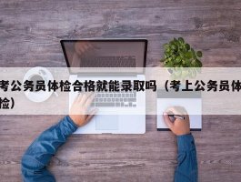 考公务员体检合格就能录取吗（考上公务员体检）