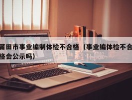 莆田市事业编制体检不合格（事业编体检不合格会公示吗）