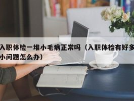 入职体检一堆小毛病正常吗（入职体检有好多小问题怎么办）