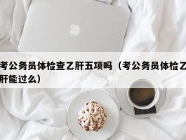 考公务员体检查乙肝五项吗（考公务员体检乙肝能过么）