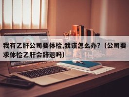 我有乙肝公司要体检,我该怎么办?（公司要求体检乙肝会辞退吗）