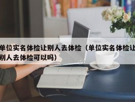 单位实名体检让别人去体检（单位实名体检让别人去体检可以吗）