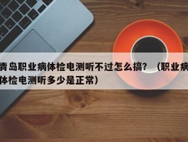 青岛职业病体检电测听不过怎么搞？（职业病体检电测听多少是正常）