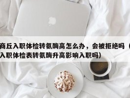 商丘入职体检转氨酶高怎么办，会被拒绝吗（入职体检表转氨酶升高影响入职吗）