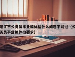 阳江市公务员事业编体检什么问题不能过（公务员事业编体检要求）