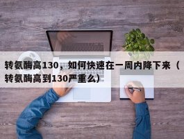 转氨酶高130，如何快速在一周内降下来（转氨酶高到130严重么）