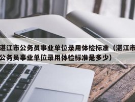 湛江市公务员事业单位录用体检标准（湛江市公务员事业单位录用体检标准是多少）