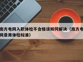 南方电网入职体检不合格该如何解决（南方电网录用体检标准）