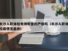 长沙入职体检电测听查的严格吗（长沙入职体检最便宜最快）