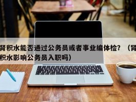 肾积水能否通过公务员或者事业编体检？（肾积水影响公务员入职吗）