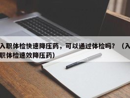 入职体检快速降压药，可以通过体检吗？（入职体检速效降压药）