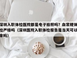 深圳入职体检医院都是电子拍照吗？血常规体检严格吗（深圳医院入职体检报告是当天可以拿吗）