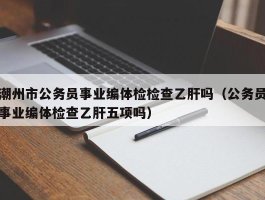 潮州市公务员事业编体检检查乙肝吗（公务员事业编体检查乙肝五项吗）