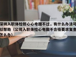 深圳入职体检担心心电图不过，有什么办法可以帮助（公司入职体检心电图不合格要求复查怎么办）