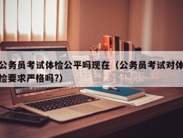 公务员考试体检公平吗现在（公务员考试对体检要求严格吗?）