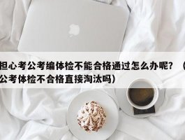 担心考公考编体检不能合格通过怎么办呢？（公考体检不合格直接淘汰吗）