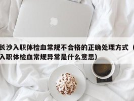 长沙入职体检血常规不合格的正确处理方式（入职体检血常规异常是什么意思）