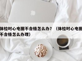 体检时心电图不合格怎么办？（体检时心电图不合格怎么办理）